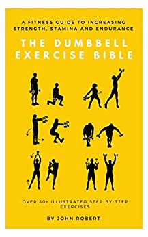 The Dumbbell Exercise Bible: A Fitness Guide to Increasing Strength, Stamina and Endurance: Over 30+ Illustrated Step-By-Step Exercises (The Exercise Bible Series Book 2)